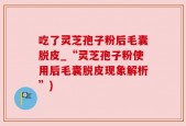 吃了灵芝孢子粉后毛囊脱皮_“灵芝孢子粉使用后毛囊脱皮现象解析”)