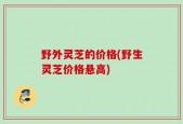 野外灵芝的价格(野生灵芝价格悬高)