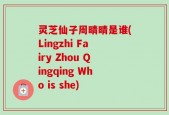 灵芝仙子周晴晴是谁(Lingzhi Fairy Zhou Qingqing Who is she)
