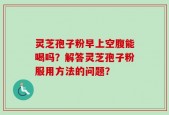 灵芝孢子粉早上空腹能喝吗？解答灵芝孢子粉服用方法的问题？