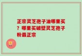 正宗灵芝孢子油哪里买？哪里买破壁灵芝孢子粉最正宗