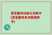 灵芝菌可以收几次种子(灵芝菌可多次收获种子)