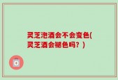 灵芝泡酒会不会变色(灵芝酒会褪色吗？)