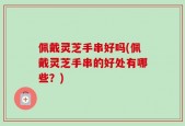 佩戴灵芝手串好吗(佩戴灵芝手串的好处有哪些？)