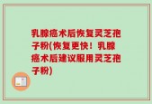 乳腺癌术后恢复灵芝孢子粉(恢复更快！乳腺癌术后建议服用灵芝孢子粉)