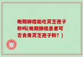 晚期肺癌能吃灵芝孢子粉吗(晚期肺癌患者可否食用灵芝孢子粉？)