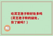 吃灵芝孢子粉好处多吗(灵芝孢子粉的益处，你了解吗？)