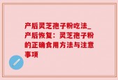 产后灵芝孢子粉吃法_产后恢复：灵芝孢子粉的正确食用方法与注意事项