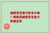破壁灵芝袍子粉多少钱？哪里买破壁灵芝孢子粉最正宗
