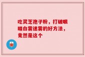 吃灵芝孢子粉，打破眼睛白雾迷雾的好方法，竟然是这个