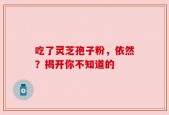 吃了灵芝孢子粉，依然？揭开你不知道的