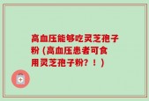 高血压能够吃灵芝孢子粉 (高血压患者可食用灵芝孢子粉？！)