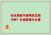 吃头孢能不能喝灵芝孢子粉？头孢菌是什么菌