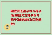 破壁灵芝孢子粉与孢子油(破壁灵芝孢子粉与孢子油的功效及区别解析)