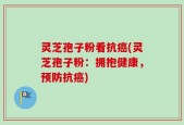 灵芝孢子粉看抗癌(灵芝孢子粉：拥抱健康，预防抗癌)