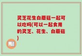 灵芝花生白蘑菇一起可以吃吗(可以一起食用的灵芝、花生、白蘑菇)