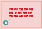 长期喝灵芝孢子粉身体变化_长期服用灵芝孢子粉对身体健康的影响)