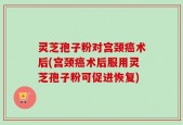 灵芝孢子粉对宫颈癌术后(宫颈癌术后服用灵芝孢子粉可促进恢复)