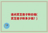 请问灵芝孢子粉价格(灵芝孢子粉多少钱？)