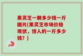 黑灵芝一颗多少钱一斤图片(黑灵芝市场价格现状，惊人的一斤多少钱？)