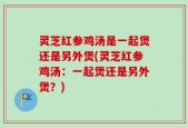 灵芝红参鸡汤是一起煲还是另外煲(灵芝红参鸡汤：一起煲还是另外煲？)