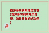 西洋参石斛玫瑰灵芝茶(西洋参石斛玫瑰灵芝茶：滋补养生的好选择)