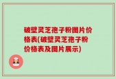 破壁灵芝孢子粉图片价格表(破壁灵芝孢子粉价格表及图片展示)