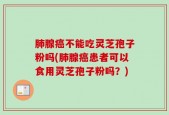 肺腺癌不能吃灵芝孢子粉吗(肺腺癌患者可以食用灵芝孢子粉吗？)