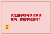 灵芝孢子粉可以长期使用吗，你还不知道吗？
