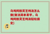乌鸡阿胶灵芝炖汤怎么做(做法简单易学，乌鸡阿胶灵芝炖汤轻松搞定)