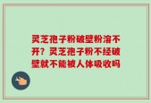 灵芝孢子粉破壁粉溶不开？灵芝孢子粉不经破壁就不能被人体吸收吗