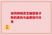 如何辨别灵芝破壁孢子粉的真伪与品质技巧分享