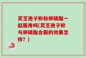 灵芝孢子粉和卵磷脂一起服用吗(灵芝孢子粉与卵磷脂合服的效果怎样？)