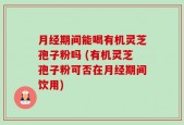 月经期间能喝有机灵芝孢子粉吗 (有机灵芝孢子粉可否在月经期间饮用)