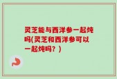 灵芝能与西洋参一起炖吗(灵芝和西洋参可以一起炖吗？)