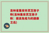 吉林省集安市灵芝孢子粉(吉林集安灵芝孢子粉：提高免疫力的健康之选)