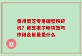 贵州灵芝专用破壁粉碎机？灵芝孢子粉功效与作用及用量是什么