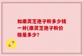 如康灵芝孢子粉多少钱一并(康灵芝孢子粉价格是多少？