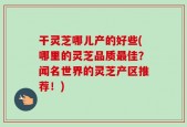 干灵芝哪儿产的好些(哪里的灵芝品质最佳？闻名世界的灵芝产区推荐！)