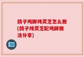 鸽子鸡脚炖灵芝怎么做(鸽子炖灵芝配鸡脚做法分享)