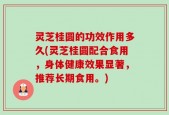 灵芝桂圆的功效作用多久(灵芝桂圆配合食用，身体健康效果显著，推荐长期食用。)