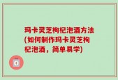玛卡灵芝枸杞泡酒方法(如何制作玛卡灵芝枸杞泡酒，简单易学)