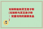 石斛粉能和灵芝孢子粉(石斛粉与灵芝孢子粉：双重功效的健康食品)