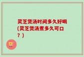 灵芝煲汤时间多久好喝(灵芝煲汤煮多久可口？)