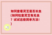 如何查看灵芝是否长虫(如何检查灵芝有无虫？试试这些简单方法！)