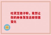 吃灵芝孢子粉，竟然让你的身体发生这些惊喜变化