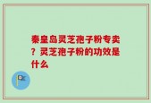 秦皇岛灵芝孢子粉专卖？灵芝孢子粉的功效是什么