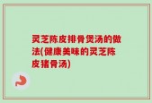 灵芝陈皮排骨煲汤的做法(健康美味的灵芝陈皮猪骨汤)