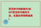 灵芝种子的配制方法(DIY灵芝种子制作方法，无需任何特殊道具)