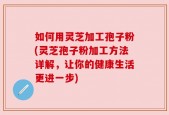 如何用灵芝加工孢子粉(灵芝孢子粉加工方法详解，让你的健康生活更进一步)